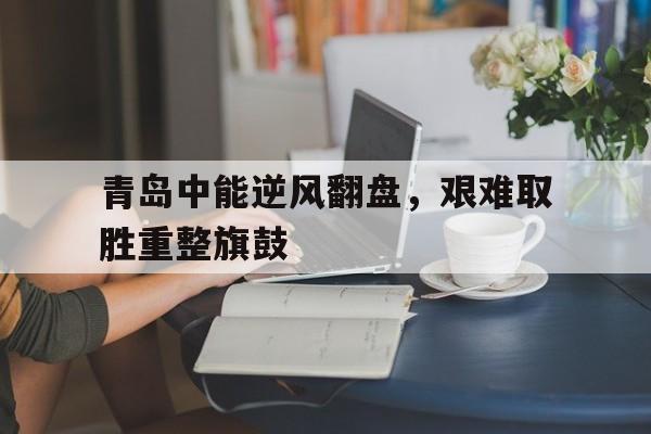 青岛中能逆风翻盘，艰难取胜重整旗鼓的简单介绍