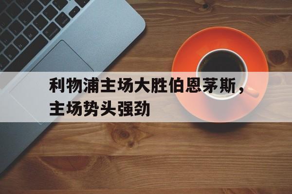 利物浦主场大胜伯恩茅斯,主场势头强劲(利物浦对伯恩利历史战绩) 利物浦主场大胜伯恩茅斯,主场势头强劲(利物浦对伯恩利历史战绩)