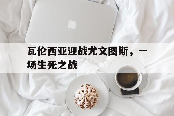 瓦伦西亚迎战尤文图斯，一场生死之战(瓦伦西亚迎战尤文图斯,一场生死之战多少场)